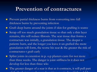 Prevention of contractures
 Prevent partial thickness burns from vonverting into full
thickness burns by preventing infection
 Graft deep burns around the joints if skin for grafting is scarce
 Scrap off too much granulation tissue so that only a thin layer
remains, this will reduce fibrosis. The scar tissue that forms a
contracture was initially, a granulation tissue. The deeper a
patients burn, and the longer you leave it un grafted the more
granulation will form, the worse his scar & the greater the risk of
contractures-t graft early
 Splint joints in extention in p. o.p plasters casts for not more
than three weeks. The danger is joint stiffness bt it does not
develop for less than three wks
 The greater danger of a scar is that as it contracts, it will pull part
 