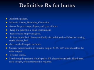 Definitive Rx for burns
 Admit the patient.
 Maintain Airway, Breathing, Circulation.
 Assess the percentage, degree, and type of bum.
 Keep the patient in a clean environment.
 Sedation and proper analgesia.
 Patient should be in burns unit (ideally airconditioned) with barrier nursing,
sterile clothes, bed
 sheets with all aseptic methods.
 Urinary catheterization to monitor output; 30-5O ml/ hour should be the
urine output.
 Tetanus toxoid.
 Monitoring the patient: Hourly pulse, BP, electrolyte analysis, blood urea,
nasal oxygen, often intubation is required.
 