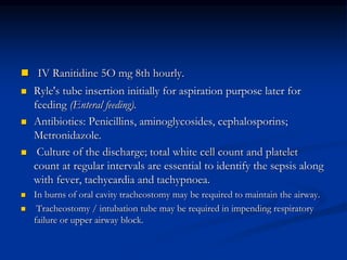  IV Ranitidine 5O mg 8th hourly.
 Ryle's tube insertion initially for aspiration purpose later for
feeding (Enteral feeding).
 Antibiotics: Penicillins, aminoglycosides, cephalosporins;
Metronidazole.
 Culture of the discharge; total white cell count and platelet
count at regular intervals are essential to identify the sepsis along
with fever, tachycardia and tachypnoea.
 In burns of oral cavity tracheostomy may be required to maintain the airway.
 Tracheostomy / intubation tube may be required in impending respiratory
failure or upper airway block.
 