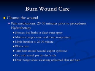Burn Wound Care
 Cleanse the wound
 Pain medications, 20-30 minutes prior to procedures
Hydrotherapy
 Shower, bed baths or clear water spray
 Maintain proper water and room temperature
 Limit duration to 20-30 minute
 Blister care
 Trim hair around wound; expect eyebrows
 Dry with towel; pat dry don’t rub
 Don’t forget about cleansing unburned skin and hair
 