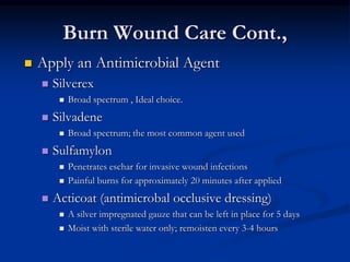 Burn Wound Care Cont.,
 Apply an Antimicrobial Agent
 Silverex
 Broad spectrum , Ideal choice.
 Silvadene
 Broad spectrum; the most common agent used
 Sulfamylon
 Penetrates eschar for invasive wound infections
 Painful burns for approximately 20 minutes after applied
 Acticoat (antimicrobal occlusive dressing)
 A silver impregnated gauze that can be left in place for 5 days
 Moist with sterile water only; remoisten every 3-4 hours
 