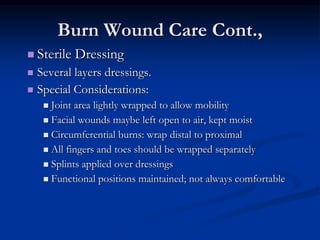 Burn Wound Care Cont.,
 Sterile Dressing
 Several layers dressings.
 Special Considerations:
 Joint area lightly wrapped to allow mobility
 Facial wounds maybe left open to air, kept moist
 Circumferential burns: wrap distal to proximal
 All fingers and toes should be wrapped separately
 Splints applied over dressings
 Functional positions maintained; not always comfortable
 