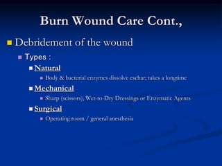 Burn Wound Care Cont.,
 Debridement of the wound
 Types :
 Natural
 Body & bacterial enzymes dissolve eschar; takes a longtime
 Mechanical
 Sharp (scissors), Wet-to-Dry Dressings or Enzymatic Agents
 Surgical
 Operating room / general anesthesia
 