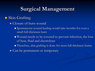 Surgical Management
 Skin Grafting
 Closure of burn wound
 Spontaneous wound healing would take months for even a
small full-thickness burn
 Wound needs to be covered to prevent infection, the loss
of heat, fluid and electrolytes
 Therefore, skin grafting is done for most full-thickness burns.
 Can be permanent or temporary
 