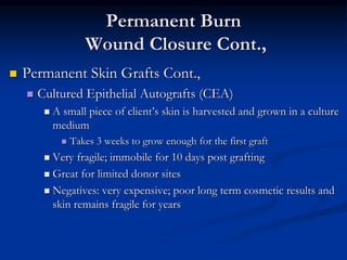 Permanent Burn
Wound Closure Cont.,
 Permanent Skin Grafts Cont.,
 Cultured Epithelial Autografts (CEA)
 A small piece of client’s skin is harvested and grown in a culture
medium
 Takes 3 weeks to grow enough for the first graft
 Very fragile; immobile for 10 days post grafting
 Great for limited donor sites
 Negatives: very expensive; poor long term cosmetic results and
skin remains fragile for years
 
