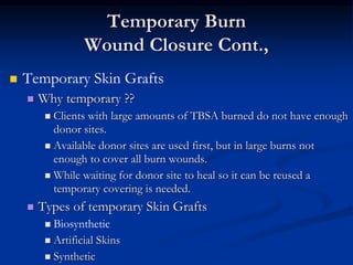 Temporary Burn
Wound Closure Cont.,
 Temporary Skin Grafts
 Why temporary ??
 Clients with large amounts of TBSA burned do not have enough
donor sites.
 Available donor sites are used first, but in large burns not
enough to cover all burn wounds.
 While waiting for donor site to heal so it can be reused a
temporary covering is needed.
 Types of temporary Skin Grafts
 Biosynthetic
 Artificial Skins
 Synthetic
 