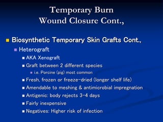 Temporary Burn
Wound Closure Cont.,
 Biosynthetic Temporary Skin Grafts Cont.,
 Heterograft
 AKA Xenograft
 Graft between 2 different species
 i.e. Porcine (pig) most common
 Fresh, frozen or freeze-dried (longer shelf life)
 Amendable to meshing & antimicrobial impregnation
 Antigenic: body rejects 3-4 days
 Fairly inexpensive
 Negatives: Higher risk of infection
 
