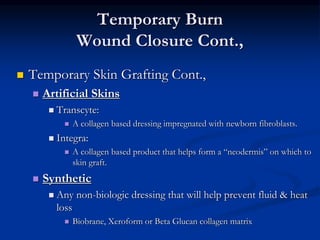 Temporary Burn
Wound Closure Cont.,
 Temporary Skin Grafting Cont.,
 Artificial Skins
 Transcyte:
 A collagen based dressing impregnated with newborn fibroblasts.
 Integra:
 A collagen based product that helps form a “neodermis” on which to
skin graft.
 Synthetic
 Any non-biologic dressing that will help prevent fluid & heat
loss
 Biobrane, Xeroform or Beta Glucan collagen matrix
 