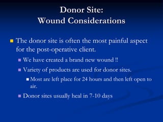 Donor Site:
Wound Considerations
 The donor site is often the most painful aspect
for the post-operative client.
 We have created a brand new wound !!
 Variety of products are used for donor sites.
 Most are left place for 24 hours and then left open to
air.
 Donor sites usually heal in 7-10 days
 