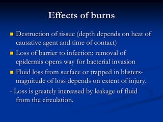 Effects of burns
 Destruction of tissue (depth depends on heat of
causative agent and time of contact)
 Loss of barrier to infection: removal of
epidermis opens way for bacterial invasion
 Fluid loss from surface or trapped in blisters-
magnitude of loss depends on extent of injury.
- Loss is greately increased by leakage of fluid
from the circulation.
 