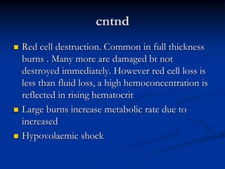 cntnd
 Red cell destruction. Common in full thickness
burns . Many more are damaged bt not
destroyed immediately. However red cell loss is
less than fluid loss, a high hemoconcentration is
reflected in rising hematocrit
 Large burns increase metabolic rate due to
increased
 Hypovolaemic shock
 