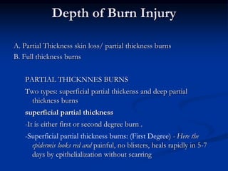 Depth of Burn Injury
A. Partial Thickness skin loss/ partial thickness burns
B. Full thickness burns
PARTIAL THICKNNES BURNS
Two types: superficial partial thickenss and deep partial
thickness burns
superficial partial thickness
-It is either first or second degree burn .
-Superficial partial thickness burns: (First Degree) - Here the
epidermis looks red and painful, no blisters, heals rapidly in 5-7
days by epithelialization without scarring
 