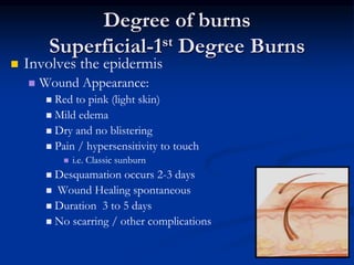 Degree of burns
Superficial-1st Degree Burns
 Involves the epidermis
 Wound Appearance:
 Red to pink (light skin)
 Mild edema
 Dry and no blistering
 Pain / hypersensitivity to touch
 i.e. Classic sunburn
 Desquamation occurs 2-3 days
 Wound Healing spontaneous
 Duration 3 to 5 days
 No scarring / other complications
 