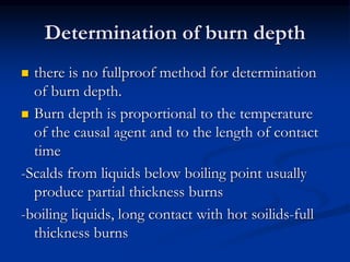 Determination of burn depth
 there is no fullproof method for determination
of burn depth.
 Burn depth is proportional to the temperature
of the causal agent and to the length of contact
time
-Scalds from liquids below boiling point usually
produce partial thickness burns
-boiling liquids, long contact with hot soilids-full
thickness burns
 