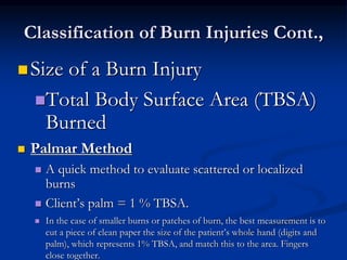 Classification of Burn Injuries Cont.,
Size of a Burn Injury
Total Body Surface Area (TBSA)
Burned
 Palmar Method
 A quick method to evaluate scattered or localized
burns
 Client’s palm = 1 % TBSA.
 In the case of smaller burns or patches of burn, the best measurement is to
cut a piece of clean paper the size of the patient’s whole hand (digits and
palm), which represents 1% TBSA, and match this to the area. Fingers
close together.
 