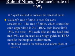 Rule of Nines (Wallace's rule of
"9")
 A quick method to evaluate the extent of burns
 Wallace's rule of nine is used for early
assessment –The rule of nines, which states that
each upper limb is 9% TBSA, each lower limb
18%, the torso 18% each side and the head and
neck 9%, can be used as a rough guide to TBSA
outside the hospital environment.
 Modified version for children and infants (Rule of
Sevens )
 