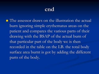 cnd
 The assessor draws on the illustration the actual
burn ignoring simple erythematus areas on the
patient and compares the various parts of their
drawing with the BSAP of the actual burn of
that particular part of the body wc is then
recorded in the table on the LB. the total body
surface area burnt is got by adding the different
parts of the body.
 