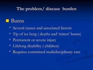 The problem/ disease burden
 Burns
* Several causes and associated factors
* Tip of ice berg ( deaths and ‘minor’ burns)
* Permanent or severe injury
* Lifelong disability ( children)
* Requires committed multidisciplinary care
 