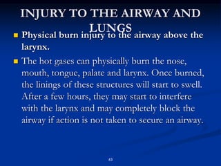 INJURY TO THE AIRWAY AND
LUNGS
 Physical burn injury to the airway above the
larynx.
 The hot gases can physically burn the nose,
mouth, tongue, palate and larynx. Once burned,
the linings of these structures will start to swell.
After a few hours, they may start to interfere
with the larynx and may completely block the
airway if action is not taken to secure an airway.
43
 