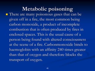 Metabolic poisoning
 There are many poisonous gases that can be
given off in a fire, the most common being
carbon monoxide, a product of incomplete
combustion that is often produced by fires in
enclosed spaces. This is the usual cause of a
person being found with altered consciousness
at the scene of a fire. Carbonmonoxide binds to
haemoglobin with an affinity 240 times greater
than that of oxygen and therefore blocks the
transport of oxygen.
45
 