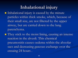 Inhalational injury
 Inhalational injury is caused by the minute
particles within thick smoke, which, because of
their small size, are not filtered by the upper
airway, but are carried down to the lung
parenchyma.
 They stick to the moist lining, causing an intense
reaction in the alveoli. This chemical
pneumonitis causes oedema within the alveolar
sacs and decreasing gaseous exchange over the
ensuing 24 hours .
46
 