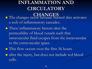 INFLAMMATION AND
CIRCULATORY
CHANGES
 The changes occur because burned skin activates
a web of inflammatory cascades.
 These inflammatory factors alter the
permeability of blood vessels such that
intravascular fluid escapes from the intravascular
to the extravascular space.
 This flow occurs over the first 36 hours
 after the injury, but does not include red blood
cells.
49
 