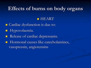 Effects of burns on body organs
 HEART
 Cardiac dysfunction is due to:
 Hypovolaemia.
 Release of cardiac depressants.
 Hormonal causes like catecholamines,
vasopressin, angiotensins
 