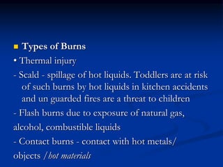 Types of Burns
• Thermal injury
- Scald - spillage of hot liquids. Toddlers are at risk
of such burns by hot liquids in kitchen accidents
and un guarded fires are a threat to children
- Flash burns due to exposure of natural gas,
alcohol, combustible liquids
- Contact burns - contact with hot metals/
objects /hot materials
 