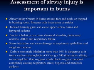 Assessment of airway injury is
important in burns
 Airway injury Occurs in burns around face and neck, or trapped
in burning room. Presents with hoarseness or stridor
 Inhaled burning gases can cause upper airway burns and
laryngeal oedema
 Smoke inhalation can cause chemical alveolitis, pulmonary
oedema, ARDS and respiratory failure
 Steam inhalation can cause damage to respiratory epithelium and
subglottic oedema
 Carbon monoxide inhalation more than 10% is dangerous as it
forms carboxyhaemoglobin (CO has got 240 times more affinity
to haemoglobin than oxygen) which blocks oxygen transport
completely causing respiratory arrest, hypoxia and metabolic
acidosis.
 