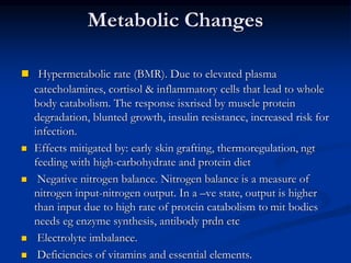 Metabolic Changes
 Hypermetabolic rate (BMR). Due to elevated plasma
catecholamines, cortisol & inflammatory cells that lead to whole
body catabolism. The response isxrised by muscle protein
degradation, blunted growth, insulin resistance, increased risk for
infection.
 Effects mitigated by: early skin grafting, thermoregulation, ngt
feeding with high-carbohydrate and protein diet
 Negative nitrogen balance. Nitrogen balance is a measure of
nitrogen input-nitrogen output. In a –ve state, output is higher
than input due to high rate of protein catabolism to mit bodies
needs eg enzyme synthesis, antibody prdn etc
 Electrolyte imbalance.
 Deficiencies of vitamins and essential elements.
 