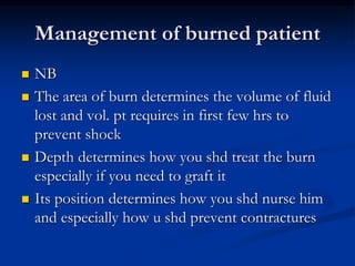 Management of burned patient
 NB
 The area of burn determines the volume of fluid
lost and vol. pt requires in first few hrs to
prevent shock
 Depth determines how you shd treat the burn
especially if you need to graft it
 Its position determines how you shd nurse him
and especially how u shd prevent contractures
 