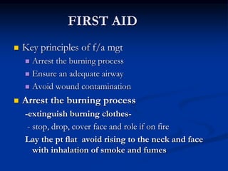 FIRST AID
 Key principles of f/a mgt
 Arrest the burning process
 Ensure an adequate airway
 Avoid wound contamination
 Arrest the burning process
-extinguish burning clothes-
- stop, drop, cover face and role if on fire
Lay the pt flat avoid rising to the neck and face
with inhalation of smoke and fumes
 