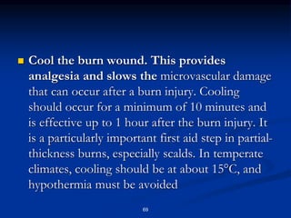  Cool the burn wound. This provides
analgesia and slows the microvascular damage
that can occur after a burn injury. Cooling
should occur for a minimum of 10 minutes and
is effective up to 1 hour after the burn injury. It
is a particularly important first aid step in partial-
thickness burns, especially scalds. In temperate
climates, cooling should be at about 15°C, and
hypothermia must be avoided
69
 