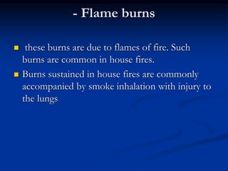 - Flame burns
 these burns are due to flames of fire. Such
burns are common in house fires.
 Burns sustained in house fires are commonly
accompanied by smoke inhalation with injury to
the lungs
 