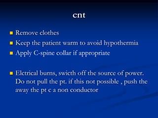 cnt
 Remove clothes
 Keep the patient warm to avoid hypothermia
 Apply C-spine collar if appropriate
 Elctrical burns, swicth off the source of power.
Do not pull the pt. if this not possible , push the
away the pt c a non conductor
 