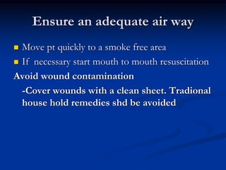 Ensure an adequate air way
 Move pt quickly to a smoke free area
 If necessary start mouth to mouth resuscitation
Avoid wound contamination
-Cover wounds with a clean sheet. Tradional
house hold remedies shd be avoided
 