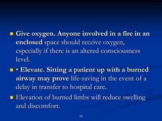  Give oxygen. Anyone involved in a fire in an
enclosed space should receive oxygen,
especially if there is an altered consciousness
level.
 • Elevate. Sitting a patient up with a burned
airway may prove life-saving in the event of a
delay in transfer to hospital care.
 Elevation of burned limbs will reduce swelling
and discomfort.
73
 