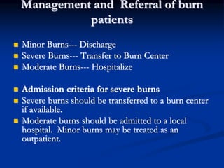 Management and Referral of burn
patients
 Minor Burns--- Discharge
 Severe Burns--- Transfer to Burn Center
 Moderate Burns--- Hospitalize
 Admission criteria for severe burns
 Severe burns should be transferred to a burn center
if available.
 Moderate burns should be admitted to a local
hospital. Minor burns may be treated as an
outpatient.
 