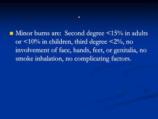 .
 Minor burns are: Second degree <15% in adults
or <10% in children, third degree <2%, no
involvement of face, hands, feet, or genitalia, no
smoke inhalation, no complicating factors.
 