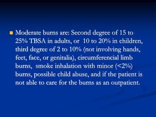  Moderate burns are: Second degree of 15 to
25% TBSA in adults, or 10 to 20% in children,
third degree of 2 to 10% (not involving hands,
feet, face, or genitalia), circumferencial limb
burns, smoke inhalation with minor (<2%)
burns, possible child abuse, and if the patient is
not able to care for the burns as an outpatient.
 