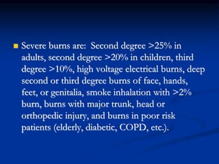  Severe burns are: Second degree >25% in
adults, second degree >20% in children, third
degree >10%, high voltage electrical burns, deep
second or third degree burns of face, hands,
feet, or genitalia, smoke inhalation with >2%
burn, burns with major trunk, head or
orthopedic injury, and burns in poor risk
patients (elderly, diabetic, COPD, etc.).
 