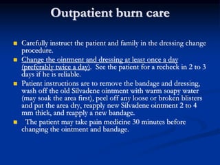 Outpatient burn care
 Carefully instruct the patient and family in the dressing change
procedure.
 Change the ointment and dressing at least once a day
(preferably twice a day). See the patient for a recheck in 2 to 3
days if he is reliable.
 Patient instructions are to remove the bandage and dressing,
wash off the old Silvadene ointment with warm soapy water
(may soak the area first), peel off any loose or broken blisters
and pat the area dry, reapply new Silvadene ointment 2 to 4
mm thick, and reapply a new bandage.
 The patient may take pain medicine 30 minutes before
changing the ointment and bandage.
 