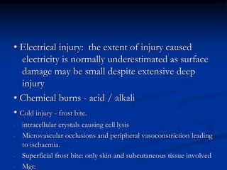 • Electrical injury: the extent of injury caused
electricity is normally underestimated as surface
damage may be small despite extensive deep
injury
• Chemical burns - acid / alkali
• Cold injury - frost bite.
- intracellular crystals causing cell lysis
- Microvascular occlusions and peripheral vasoconstriction leading
to ischaemia.
- Superficial frost bite: only skin and subcutaneous tissue involved
- Mgt:
 