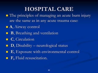 HOSPITAL CARE
 The principles of managing an acute burn injury
are the same as in any acute trauma case:
 A, Airway control
 B, Breathing and ventilation
 C, Circulation
 D, Disability – neurological status
 E, Exposure with environmental control
 F, Fluid resuscitation.
80
 