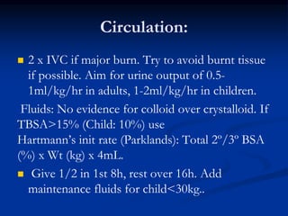 Circulation:
 2 x IVC if major burn. Try to avoid burnt tissue
if possible. Aim for urine output of 0.5-
1ml/kg/hr in adults, 1-2ml/kg/hr in children.
Fluids: No evidence for colloid over crystalloid. If
TBSA>15% (Child: 10%) use
Hartmann’s init rate (Parklands): Total 2º/3º BSA
(%) x Wt (kg) x 4mL.
 Give 1/2 in 1st 8h, rest over 16h. Add
maintenance fluids for child<30kg..
 