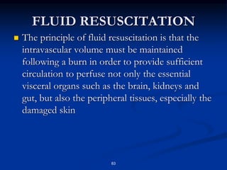 FLUID RESUSCITATION
 The principle of fluid resuscitation is that the
intravascular volume must be maintained
following a burn in order to provide sufficient
circulation to perfuse not only the essential
visceral organs such as the brain, kidneys and
gut, but also the peripheral tissues, especially the
damaged skin
83
 