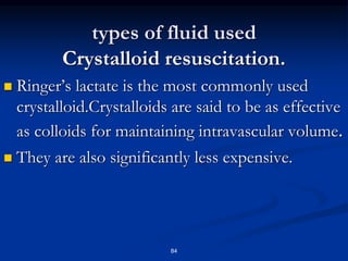 types of fluid used
Crystalloid resuscitation.
 Ringer’s lactate is the most commonly used
crystalloid.Crystalloids are said to be as effective
as colloids for maintaining intravascular volume.
 They are also significantly less expensive.
84
 