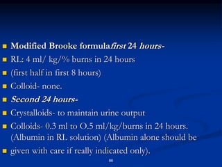  Modified Brooke formulafirst 24 hours-
 RL: 4 ml/ kg/% burns in 24 hours
 (first half in first 8 hours)
 Colloid- none.
 Second 24 hours-
 Crystalloids- to maintain urine output
 Colloids- 0.3 ml to O.5 ml/kg/burns in 24 hours.
(Albumin in RL solution) (Albumin alone should be
 given with care if really indicated only).
86
 