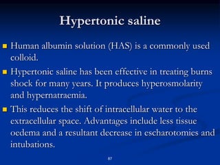 Hypertonic saline
 Human albumin solution (HAS) is a commonly used
colloid.
 Hypertonic saline has been effective in treating burns
shock for many years. It produces hyperosmolarity
and hypernatraemia.
 This reduces the shift of intracellular water to the
extracellular space. Advantages include less tissue
oedema and a resultant decrease in escharotomies and
intubations.
87
 