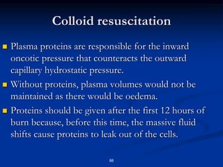 Colloid resuscitation
 Plasma proteins are responsible for the inward
oncotic pressure that counteracts the outward
capillary hydrostatic pressure.
 Without proteins, plasma volumes would not be
maintained as there would be oedema.
 Proteins should be given after the first 12 hours of
burn because, before this time, the massive fluid
shifts cause proteins to leak out of the cells.
88
 